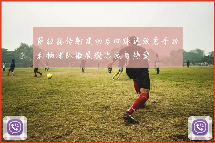 萨拉赫传射建功后向球迷致意手抚利物浦队徽展现忠诚与热爱