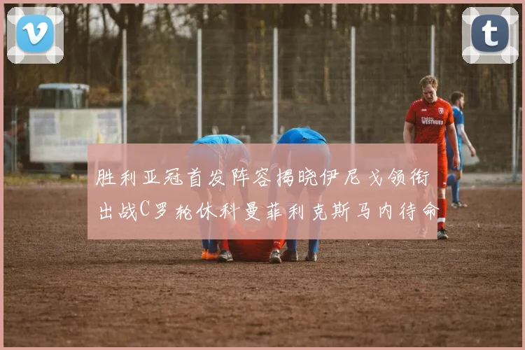 胜利亚冠首发阵容揭晓伊尼戈领衔出战C罗轮休科曼菲利克斯马内待命