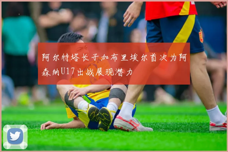 阿尔特塔长子加布里埃尔首次为阿森纳U17出战展现潜力