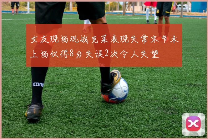 女友现场观战克莱表现失常末节未上场仅得8分失误2次令人失望