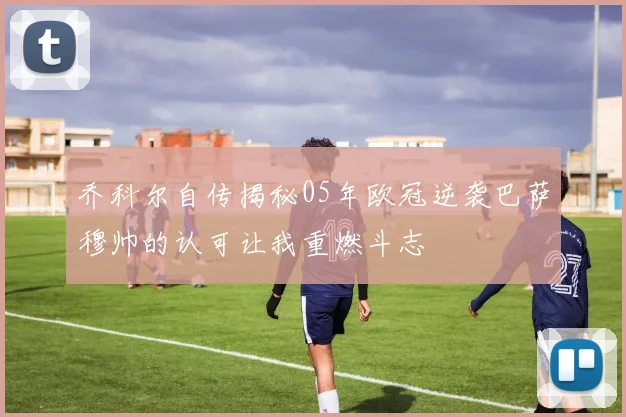 乔科尔自传揭秘05年欧冠逆袭巴萨穆帅的认可让我重燃斗志