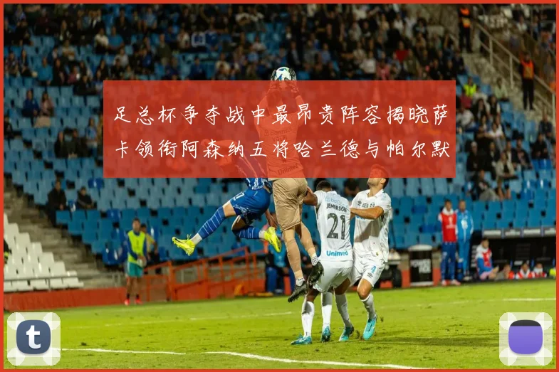 足总杯争夺战中最昂贵阵容揭晓萨卡领衔阿森纳五将哈兰德与帕尔默同在列