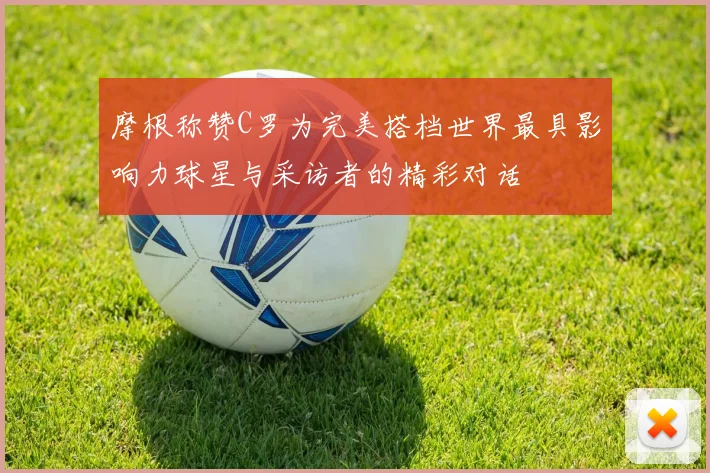 摩根称赞C罗为完美搭档世界最具影响力球星与采访者的精彩对话