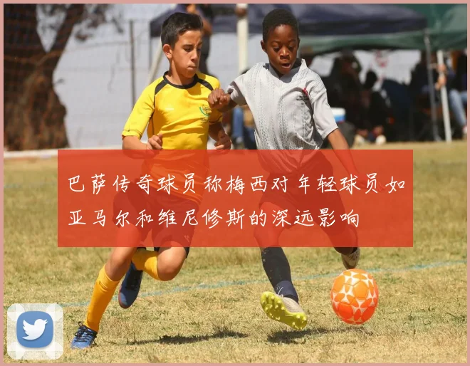 巴萨传奇球员称梅西对年轻球员如亚马尔和维尼修斯的深远影响