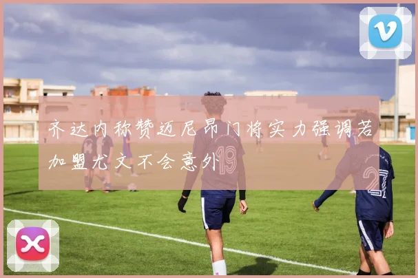 齐达内称赞迈尼昂门将实力强调若加盟尤文不会意外