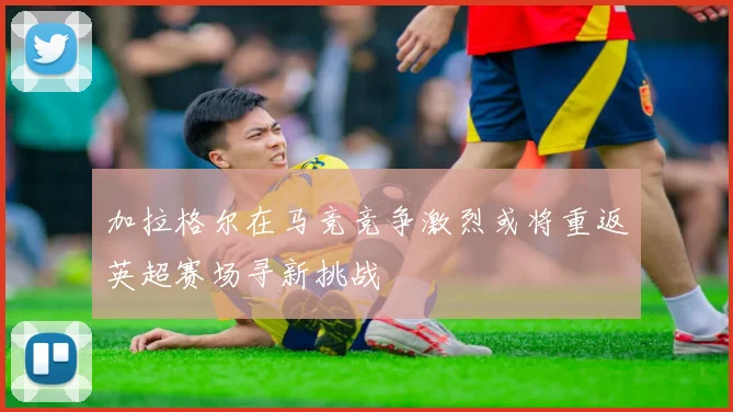加拉格尔在马竞竞争激烈或将重返英超赛场寻新挑战